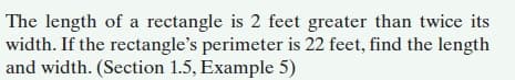 The length of a rectangle is 2 feet greater than twice its
width. If the rectangle's perimeter is 22 feet, find the length
and width. (Section 1.5, Example 5)
