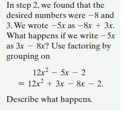 In step 2, we found that the
desired numbers were -8 and
3. We wrote -5x as -&x + 3x.
What happens if we write -5x
as 3x – 8x? Use factoring by
grouping on
12r2 – 5x – 2
= 12x? + 3x – &r – 2.
Describe what happens.
