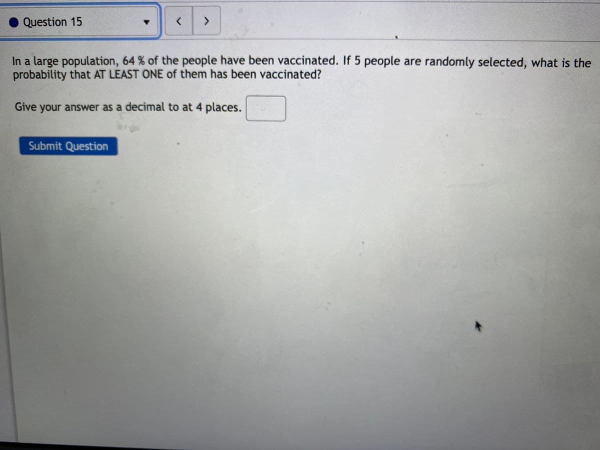Question 15
>
In a large population, 64 % of the people have been vaccinated. If 5 people are randomly selected, what is the
probability that AT LEAST ONE of them has been vaccinated?
Give your answer as a decimal to at 4 places.
Submit Question

