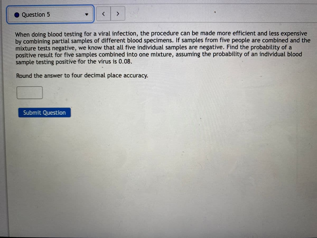 Question 5
<>
When doing blood testing for a viral infection, the procedure can be made more efficient and less expensive
by combining partial samples of different blood specimens. If samples from five people are combined and the
mixture tests negative, we know that all five individual samples are negative. Find the probability of a
positive result for five samples combined into one mixture, assuming the probability of an individual blood
sample testing positive for the virus is 0.08.
Round the answer to four decimal place accuracy.
Submit Question
