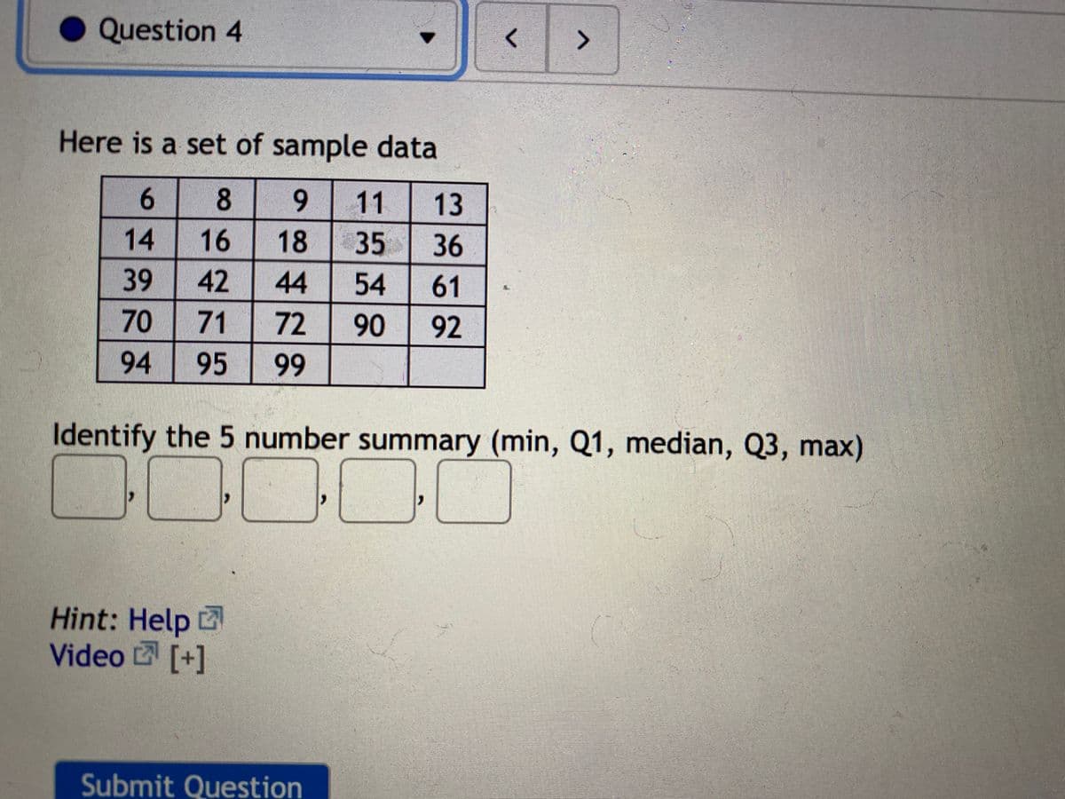 Question 4
<>
Here is a set of sample data
8 9
11
13
14
39
70 71
16
18
35
36
42
44
54
61
72
90
92
94
95
99
Identify the 5 number summary (min, Q1, median, Q3, max)
Hint: Help
Video [+]
Submit Question
