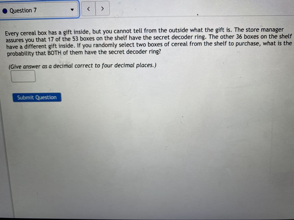 Question 7
Every cereal box has a gift inside, but you cannot tell from the outside what the gift is. The store manager
assures you that 17 of the 53 boxes on the shelf have the secret decoder ring. The other 36 boxes on the shelf
have a different gift inside. If you randomly select two boxes of cereal from the shelf to purchase, what is the
probability that BOTH of them have the secret decoder ring?
(Give answer as a decimal correct to four decimal places. )
Submit Question
