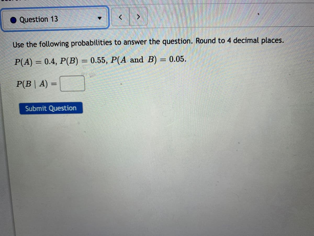 Question 13
<>
Use the following probabilities to answer the question. Round to 4 decimal places.
P(A) = 0.4, P(B) = 0.55, P(A and B) = 0.05.
%3D
P(B| A) =
Submit Question
