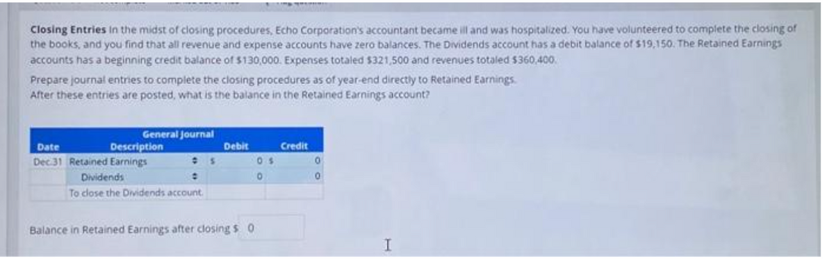 Closing Entries in the midst of closing procedures, Echo Corporation's accountant became ill and was hospitalized. You have volunteered to complete the closing of
the books, and you find that all revenue and expense accounts have zero balances. The Dividends account has a debit balance of $19,150. The Retained Earnings
accounts has a beginning credit balance of $130,000. Expenses totaled $321,500 and revenues totaled $360,400.
Prepare journal entries to complete the closing procedures as of year-end directly to Retained Earnings.
After these entries are posted, what is the balance in the Retained Earnings account?
General Journal
Description
Date
Dec 31 Retained Earnings
Dividends
:
To close the Dividends account.
Debit
Balance in Retained Earnings after closing $ 0
05
0
Credit
0
0