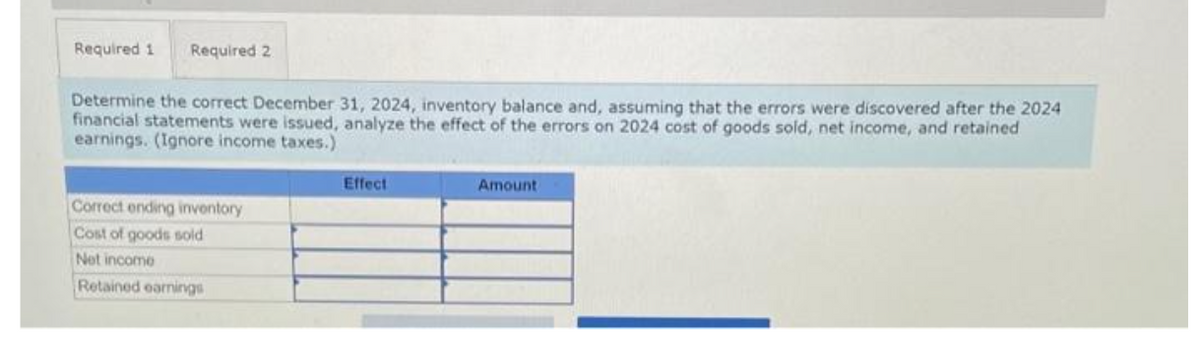 Required 1 Required 2.
Determine the correct December 31, 2024, inventory balance and, assuming that the errors were discovered after the 2024
financial statements were issued, analyze the effect of the errors on 2024 cost of goods sold, net income, and retained
earnings. (Ignore income taxes.)
Correct ending inventory
Cost of goods sold
Net income
Retained earnings
Effect
Amount