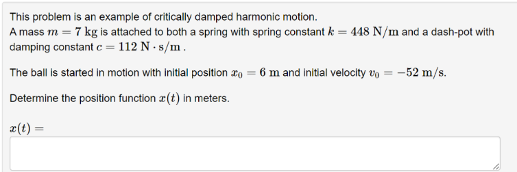 This problem is an example of critically damped harmonic motion.
A mass m = 7 kg is attached to both a spring with spring constant k = 448 N/m and a dash-pot with
damping constant c = 112 N. s/m.
The ball is started in motion with initial position = 6 m and initial velocity v₁ = -52 m/s.
Determine the position function (t) in meters.
x(t) =