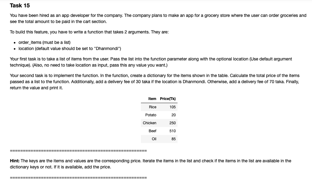 Task 15
You have been hired as an app developer for the company. The company plans to make an app for a grocery store where the user can order groceries and
see the total amount to be paid in the cart section.
To build this feature, you have to write a function that takes 2 arguments. They are:
• order_items (must be a list)
• location (default value should be set to "Dhanmondi")
Your first task is to take a list of items from the user. Pass the list into the function parameter along with the optional location (Use default argument
technique). (Also, no need to take location as input, pass this any value you want.)
Your second task is to implement the function. In the function, create a dictionary for the items shown in the table. Calculate the total price of the items
passed as a list to the function. Additionally, add a delivery fee of 30 taka if the location is Dhanmondi. Otherwise, add a delivery fee of 70 taka. Finally,
return the value and print it.
Item Price(Tk)
Rice
105
Potato
20
Chicken
250
Beef
510
Oil
85
====== =====
====
Hint: The keys are the items and values are the corresponding price. Iterate the items in the list and check if the items in the list are available in the
dictionary keys or not. If it is available, add the price.
====E
======
