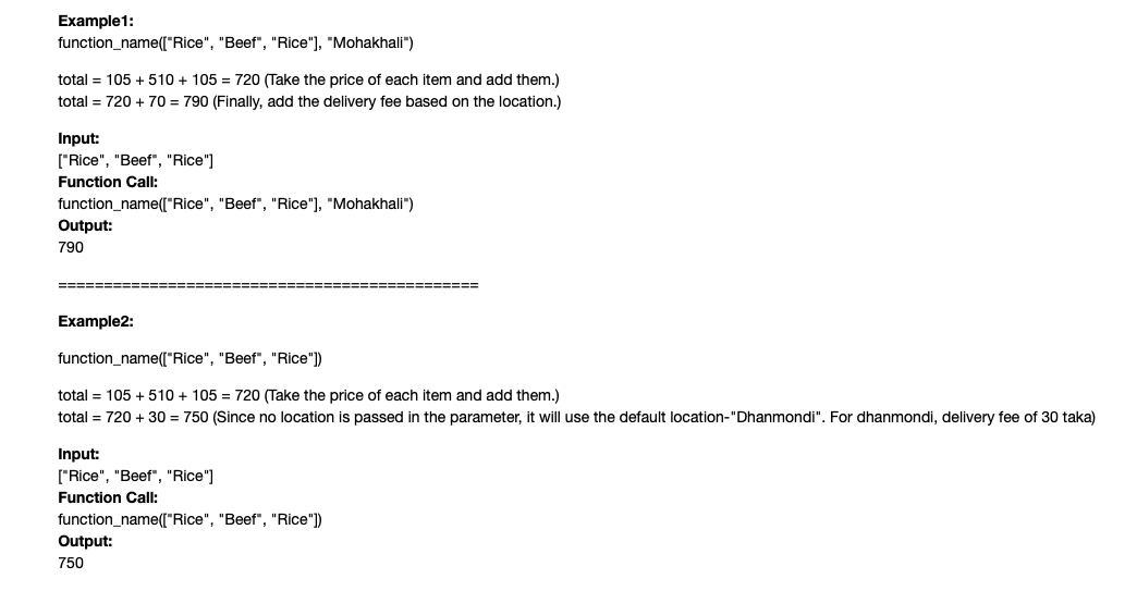 Example1:
function_name(["Rice", "Beef", "Rice"], "Mohakhali")
total = 105 + 510 + 105 = 720 (Take the price of each item and add them.)
total = 720 + 70 = 790 (Finally, add the delivery fee based on the location.)
Input:
["Rice", "Beef", "Rice"]
Function Call:
function_name(["Rice", "Beef", "Rice"], "Mohakhali")
Output:
790
Example2:
function_name([("Rice", "Beef", "Rice"])
total = 105 + 510 + 105 = 720 (Take the price of each item and add them.)
total = 720 + 30 = 750 (Since no location is passed in the parameter, it will use the default location-"Dhanmondi". For dhanmondi, delivery fee of 30 taka)
Input:
["Rice", "Beef", "Rice"]
Function Call:
function_name(["Rice", "Beef", "Rice")
Output:
750
