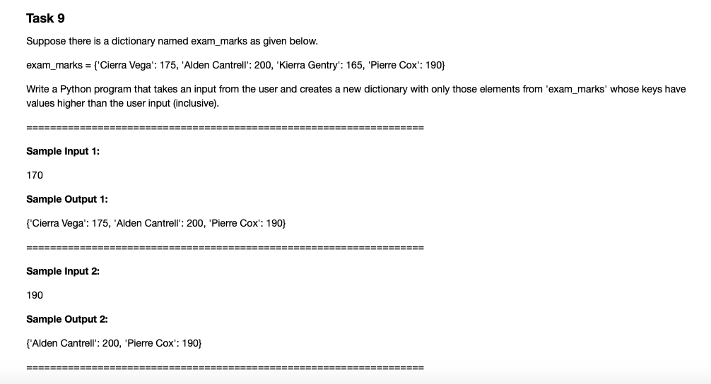 Task 9
Suppose there is a dictionary named exam_marks as given below.
exam_marks = {'Cierra Vega': 175, 'Alden Cantrell': 200, 'Kierra Gentry': 165, 'Pierre Cox': 190}
Write a Python program that takes an input from the user and creates a new dictionary with only those elements from 'exam_marks' whose keys have
values higher than the user input (inclusive).
====== =======
%=========================== ===== ==
Sample Input 1:
170
Sample Output 1:
{'Cierra Vega': 175, 'Alden Cantrell': 200, 'Pierre Cox': 190}
===== ==
===== =====
Sample Input 2:
190
Sample Output 2:
{'Alden Cantrell': 200, 'Pierre Cox': 190}
====== ====
===== ===== ============
