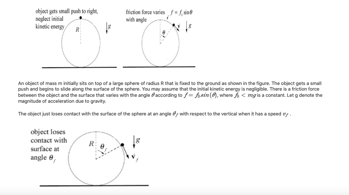 object gets small push to right,
neglect initial
kinetic energy
friction force varies f = f, sin0
with angle
R
An object of mass m initially sits on top of a large sphere of radius R that is fixed to the ground as shown in the figure. The object gets a small
push and begins to slide along the surface of the sphere. You may assume that the initial kinetic energy is negligible. There is a friction force
between the object and the surface that varies with the angle 0according to f = fo sin (0), where fo < mg is a constant. Let g denote the
magnitude of acceleration due to gravity.
The object just loses contact with the surface of the sphere at an angle Of with respect to the vertical when it has a speed vf .
object loses
contact with
surface at
R
angle 0,
