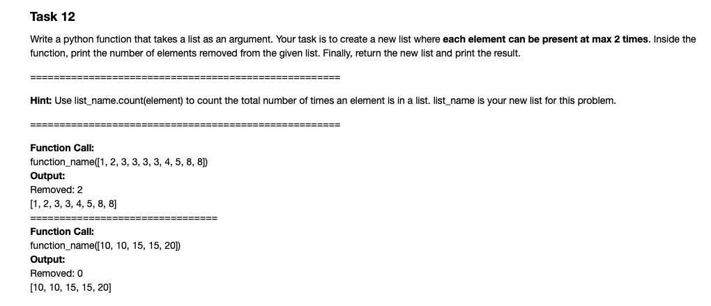 Task 12
Write a python function that takes a list as an argument. Your task is to create a new list where each element can be present at max 2 times. Inside the
function, print the number of elements removed from the given list. Finally, return the new list and print the result.
=====
!3===
===============
Hint: Use list_name.count(element) to count the total number of times an element is in a list. list_name is your new list for this problem.
============ ===
=================================
Function Call:
function_name([1, 2, 3, 3, 3, 3, 4, 5, 8, 8)
Output:
Removed: 2
[1, 2, 3, 3, 4, 5, 8, 8]
====
Function Call:
function_name([10, 10, 15, 15, 20])
Output:
Removed: 0
[10, 10, 15, 15, 20]
