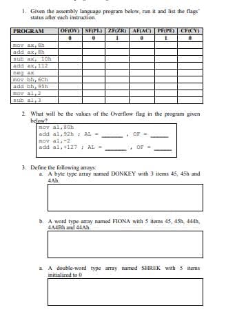 1. Given the assembly language program below, run it and list the flags
status afier each instruction.
PROGRAM
OFOV) | SF(PL) ZFZR)| AF(AC) PF(PE) | CFCY)
mov ax, 8h
add ax, 8h
sub ax, 10h
add ax, 112
neg ax
mov bh, 6Ch
add bh, 95h
mov al, 2
sub al,3
2. What will be the values of the Overflow flag in the program given
below?
nov al, 80h
add al, 92h i AL =
mov al,-2
add al,+127 AL =
OF
OF
3. Define the following arrays:
a A byte type aray named DONKEY with 3 items 45, 45h and
4Ah.
b. A word type array named FIONA with 5 items 45, 45h 444h,
AA4BH and 44AH.
a A double-word type array named SHREK with 5 items
initialized to 0
