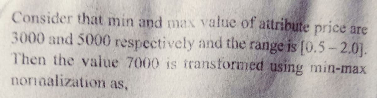 Consider that min and max value of attribute price are
3000 and 5000 respectively and the range is [0.5- 2.0].
Then the value 7000 is transformed using min-max
noriaalization as,
