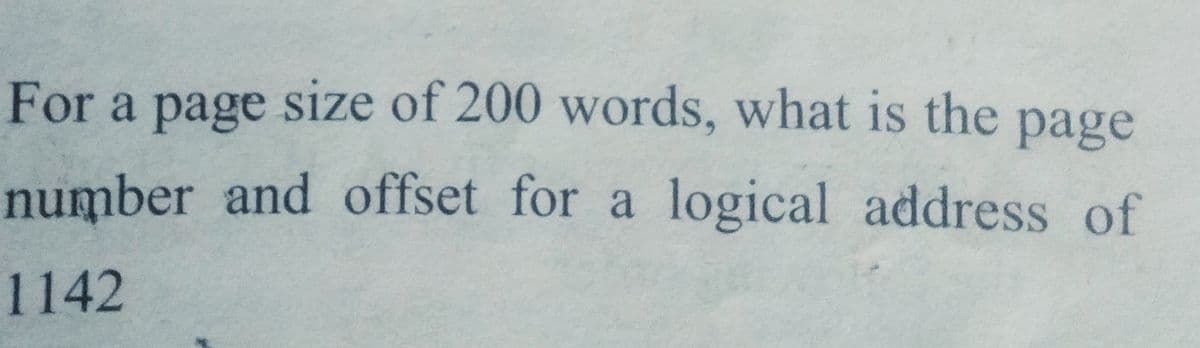 For a page size of 200 words, what is the page
number and offset for a logical address of
1142
