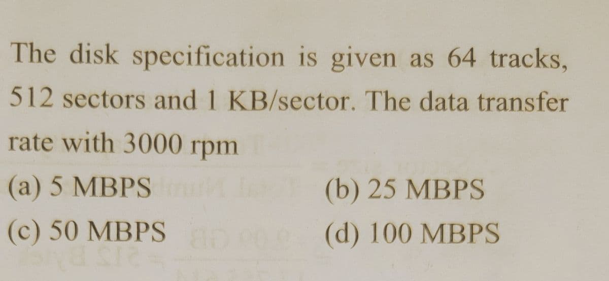 The disk specification is given as 64 tracks,
512 sectors and 1 KB/sector. The data transfer
rate with 3000 rpm
(a) 5 MBPS
(b) 25 MBPS
(c) 50 MBPS
(d) 100 MBPS
