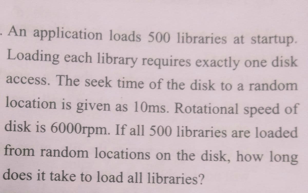 - An application loads 500 libraries at startup.
Loading each library requires exactly one disk
access. The seek time of the disk to a random
location is given as 10ms. Rotational speed of
disk is 6000rpm. If all 500 libraries are loaded
from random locations on the disk, how long
does it take to load all libraries?
