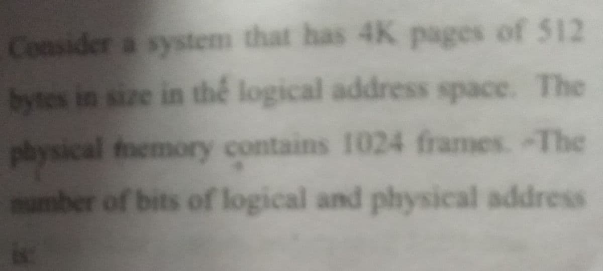 Consider a system that has 4K pages of 512
bytes in size in thể logical address space. The
physical fnemory contains 1024 frames. -The
mumber of bits of logical and physical address
is:
