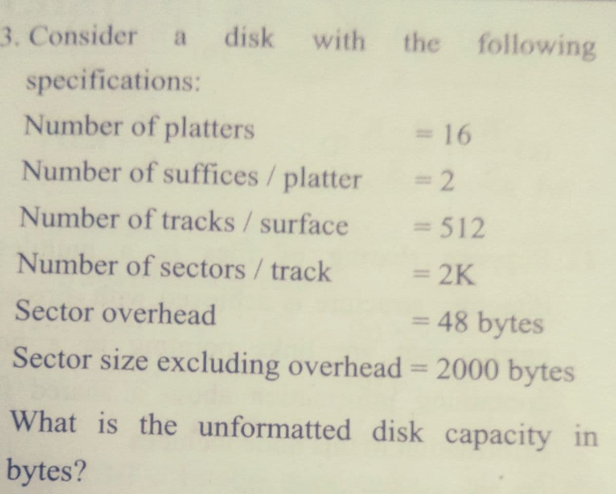 3. Consider
a disk
with
the
following
specifications:
Number of platters
316
%3D
Number of suffices/ platter
3D2
Number of tracks/surface
= 512
%3D
Number of sectors/track
= 2K
%3D
Sector overhead
= 48 bytes
%D
Sector size excluding overhead = 2000 bytes
%3D
What is the unformatted disk capacity in
bytes?
