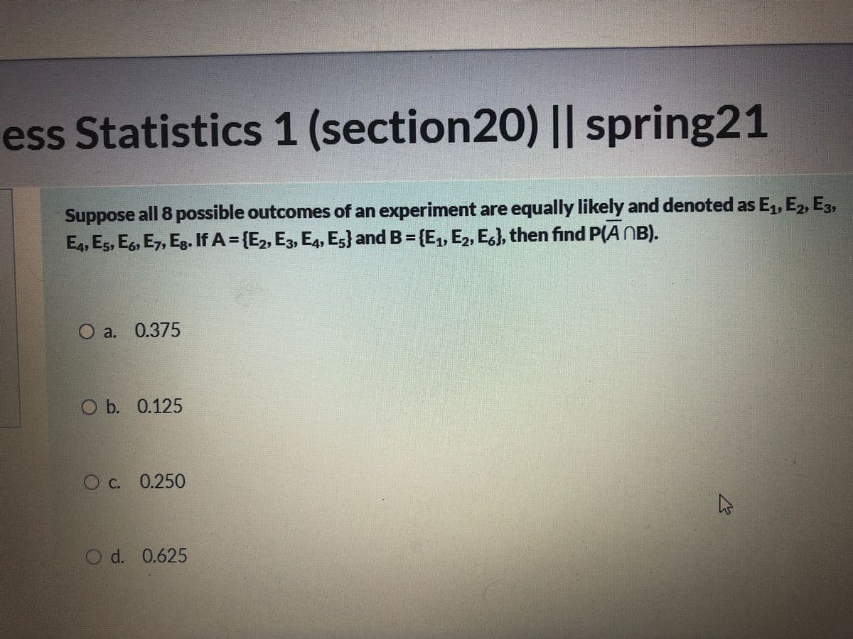 ess Statistics 1 (section20) || spring21
Suppose all 8 possible outcomes of an experiment are equally likely and denoted as E,, E2, E3,
E4, Es, Eg, E7, Eg. If A = {E2, E3, E4, E5} and B = (E, E,, E,), then find P(A NB).
a. 0.375
Ob. 0.125
OC. 0.250
O d. 0.625
