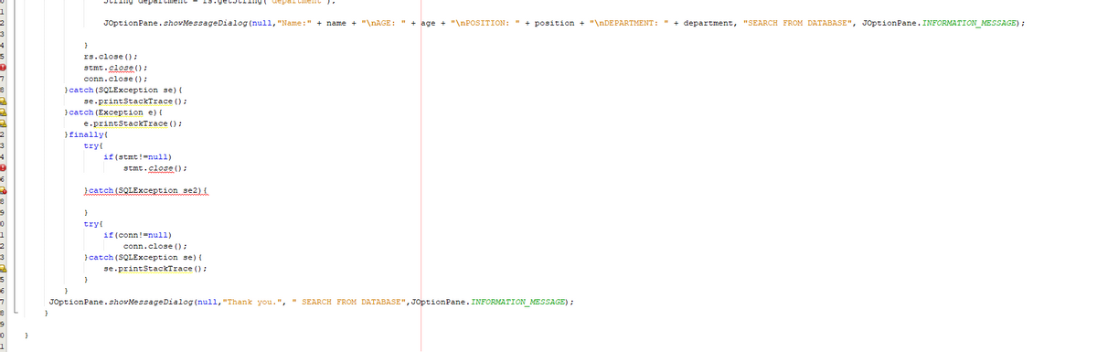 1
String department
Cment") 7
JOptionPane.showMessageDialog(null, "Name:" + name + "\nAGE: " + age + "\nPOSITION: " + position + "\nDEPARTMENT: " + department, "SEARCH FROM DATABASE", JOptionPane. INFORMATION_MESSAGE) ;
}
rs.close();
stmt.close();
conn.close();
} catch (SQLException se) {
se.printStackTrace();
} catch (Exception e) {
e.printStackTrace();
} finally{
try{
if (stmt!=null)
stmt.close();
}catch (SQLException se2) {
}
try{
if (conn!=null)
conn.close();
} catch (SQLException se) {
se.printStackTrace();
}
JOptionPane.showMessageDialog(null, "Thank you.", SEARCH FROM DATABASE", JOptionPane. INFORMATION_MESSAGE) ;
}