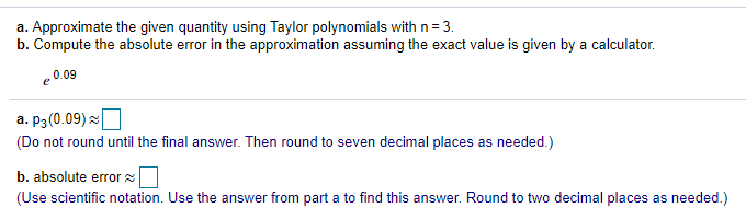 a. Approximate the given quantity using Taylor polynomials withn=3.
b. Compute the absolute error in the approximation assuming the exact value is given by a calculator.
e 0.09
a. P3(0.09) x|
(Do not round until the final answer. Then round to seven decimal places as needed.)
b. absolute errorx
(Use scientific notation. Use the answer from part a to find this answer. Round to two decimal places as needed.)
