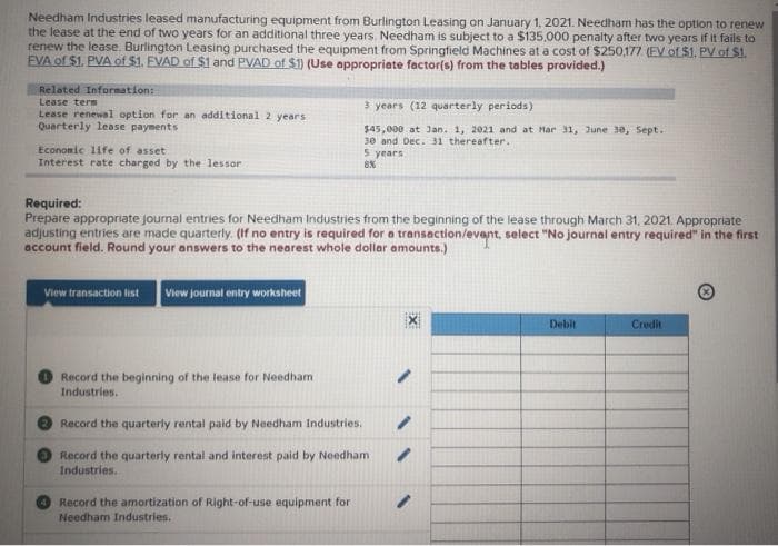 Needham Industries leased manufacturing equipment from Burlington Leasing on January 1, 2021. Needham has the option to renew
the lease at the end of two years for an additional three years. Needham is subject to a $135,000 penalty after two years if it fails to
renew the lease. Burlington Leasing purchased the equipment from Springfield Machines at a cost of $250,177 (EV of $1, PV of SI
EVA of $1. PVA of $1. EVAD of $1 and PVAD of $1) (Use oppropriate factor(s) from the tables provided.)
Reloted Information:
3 years (12 quarterly periods)
Lease term
Lease renewal option for an additional 2 years
Quarterly lease payments
$45,000 at Jan. 1, 2021 and at Mar 31, June 30, Sept.
30 and Dec. 31 thereafter.
Economic life of asset
Interest rate charged by the lessor
5 years
Required:
Prepare appropriate journal entries for Needham Industries from the beginning of the lease through March 31, 2021. Appropriate
adjusting entries are made quarterly. (If no entry is required for a transaction/event, select "No journal entry required" in the first
account field. Round your answers to the neorest whole dollar amounts.)
View transaction list
View journal entry workaheet
Debit
Credit
Record the beginning of the lease for Needham
Industries.
Record the quarterly rental paid by Needham Industries.
Record the quarterly rental and interest paid by Needham
Industries.
Record the amortization of Right-of-use equipment for
Needham Industries.
