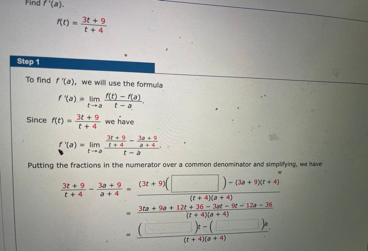 Find f '(a).
f(t) =
3t + 9
t + 4
Step 1
To find f '(a), we will use the formula
f '(a) = lim f(t) – f(a)
t a
t - a
Since f(t)=
3t + 9
%3D
we have
t + 4
За + 9
a + 4.
t - a
3t + 9
f '(a) = lim
t a
%3D
t + 4
Putting the fractions in the numerator over a common denominator and simplifying, we have
)-
3t + 9
За + 9
(3t + 9)
(За + 9)(t + 4)
t + 4
a + 4
(t + 4)(a + 4)
3ta + 9a + 12t + 36 – 3at - 9t - 12a - 36
(t + 4)(a + 4)
9t 12a 36
(t + 4)(a + 4)
II
