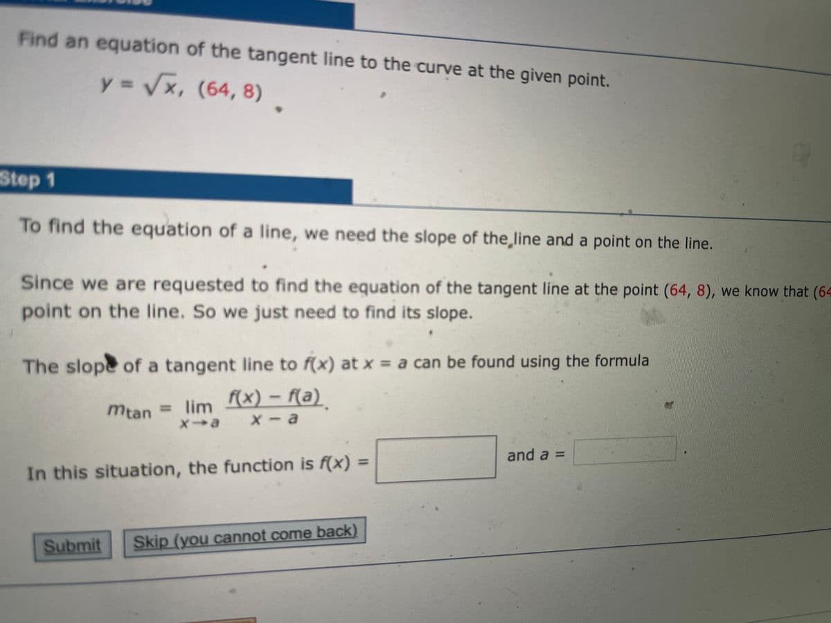 Find an equation of the tangent line to the curve at the given point.
%3D
y = Vx, .
(64,8)
Step 1
To find the equation of a line, we need the slope of the,line and a point on the line.
Since we are requested to find the equation of the tangent Iline at the point (64, 8), we know that (64
point on the line. So we just need to find its slope.
The slope of a tangent line to f(x) at x = a can be found using the formula
mtan = lim (x) – f(a)
X- a
and a =
%3D
In this situation, the function is f(x) =
Submit
Skip (you cannot come back)
