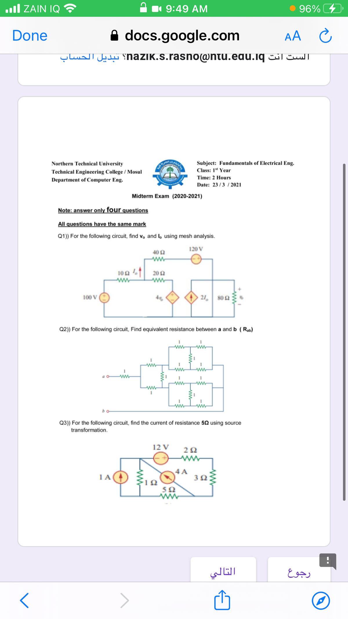 ull ZAIN IQ
9:49 AM
96%
Done
A docs.google.com
AA
الست انت naziK.s.rasno@ntu.edu.lq؟ تبديل الحساب
Northern Technical University
Subject: Fundamentals of Electrical Eng.
Technical Engineering College / Mosul
Class: 1* Year
Time: 2 Hours
Department of Computer Eng.
Date: 23/3 / 2021
Midterm Exam (2020-2021)
Note: answer only four questions
All questions have the same mark
Q1)) For the following circuit, find vo and l, using mesh analysis.
120 V
40 2
102 1 20 N
ww
100 V
45
21, 802
Q2) For the following circuit, Find equivalent resistance between a and b (Rab)
in
ww
1
ww
ww
Q3)) For the following circuit, find the current of resistance 50 using source
transformation.
12 V
2Ω
ww
4 A
1A
التالي
رجوع
--
ww
