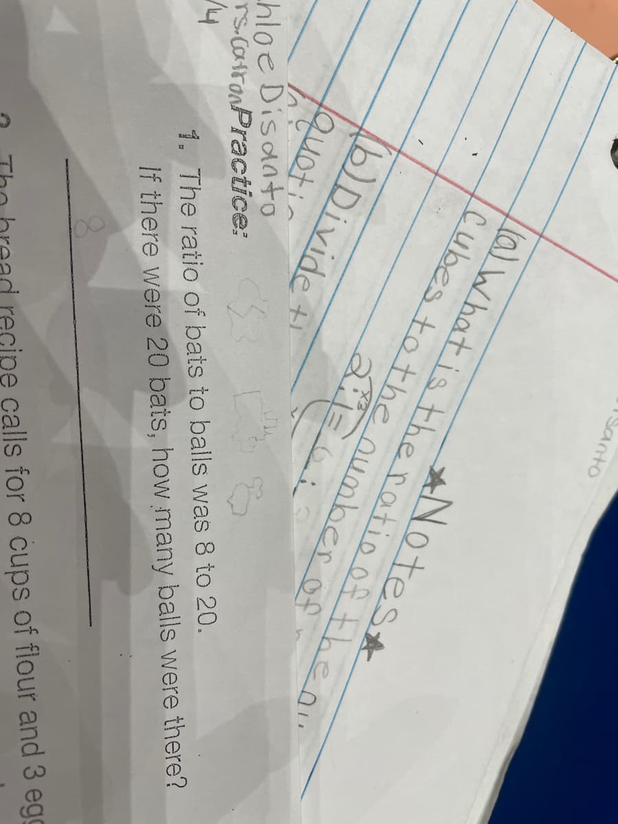 ISanto
ANotest
(a) What is the ratio of the ou
Cubes to the number of
2:1=6
(b)Divide
1Quotic
hloe Disaato
rs.catronPractice:
1. The ratio of bats to balls was 8 to 20.
If there were 20 bats, how many balls were there?
recipe calls for 8 cups of flour and 3 egg
