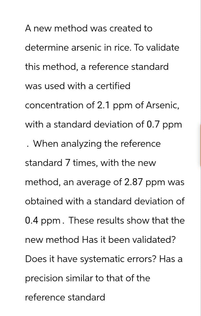 A new method was created to
determine arsenic in rice. To validate
this method, a reference standard
was used with a certified
concentration of 2.1 ppm of Arsenic,
with a standard deviation of 0.7 ppm
. When analyzing the reference
standard 7 times, with the new
method, an average of 2.87 ppm was
obtained with a standard deviation of
0.4 ppm. These results show that the
new method Has it been validated?
Does it have systematic errors? Has a
precision similar to that of the
reference standard