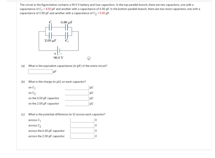 The circuit in the figure below contains a 90.0 V battery and four capacitors. In the top parallel branch, there are two capacitors, one with a
capacitance of C, = 4.00 µF and another with a capacitance of 6.00 µF. In the bottom parallel branch, there are two more capacitors, one with a
capacitance of 2.00 UF and another with a capacitance of C2 = 9.00 UF.
6.00 µF
4H
2.00 μF
+
90.0 V
(a) What is the equivalent capacitance (in PF) of the entire circuit?
UF
(b) What is the charge (in uC) on each capacitor?
on C1
on C2
on the 6.00 UF capacitor
on the 2.00 µF capacitor
(c) What is the potential difference (in V) across each capacitor?
across C
V
across C2
v
across
6.00 UF capacitor
V
across the 2.00 µF capacitor
V
