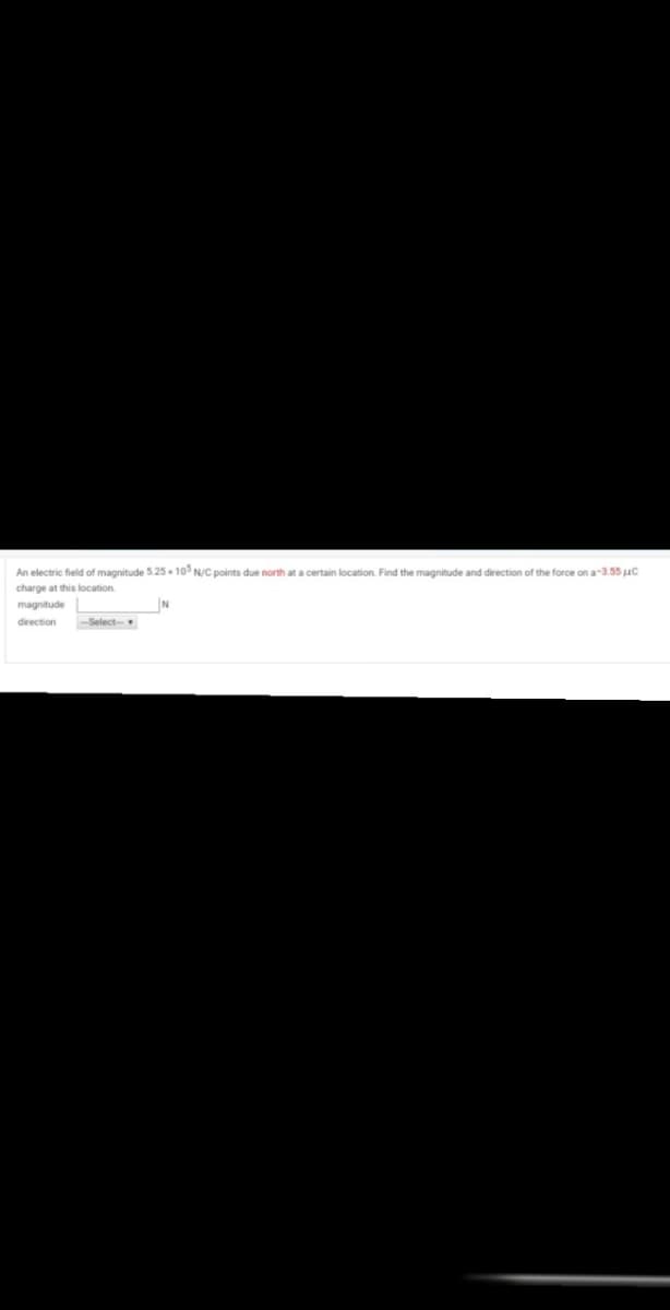 An electric field of magnitude 5.25 - 10° N/C points due north at a certain location. Find the magnitude and direction of the force on a-3.55 uC
charge at this location
magnitude
direction
-Select-
