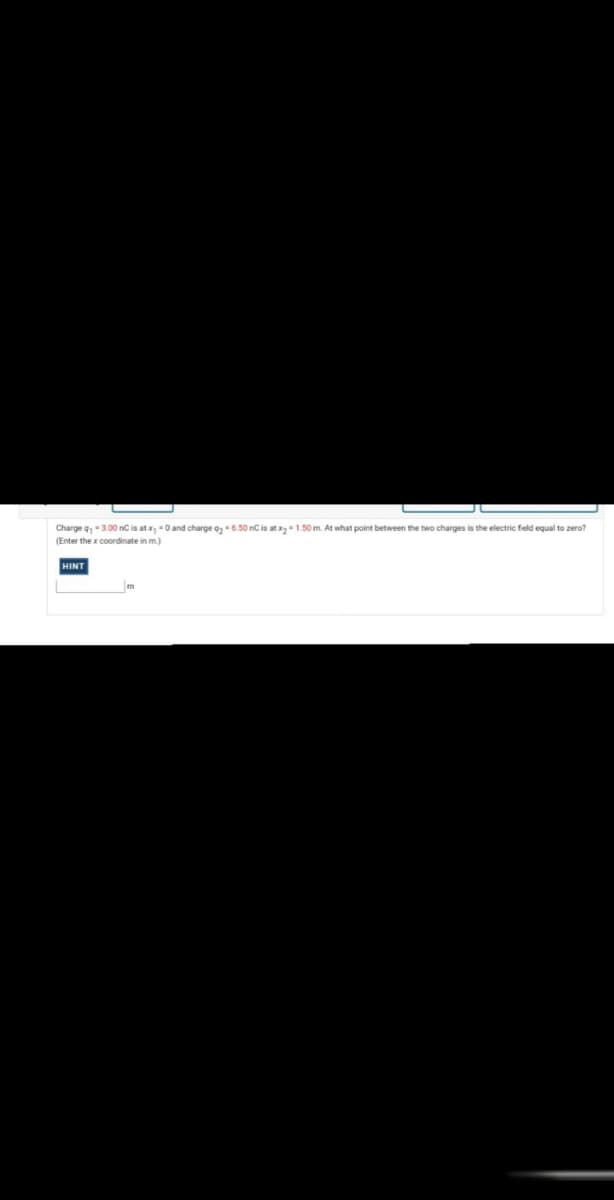 Charge q,-3.00 nC is at x, -0 and charge a,-6.50 nC is at x-1.50 m. At what point between the two charges is the electric field equal to zero?
(Enter the x coordinate in m.)
HINT
