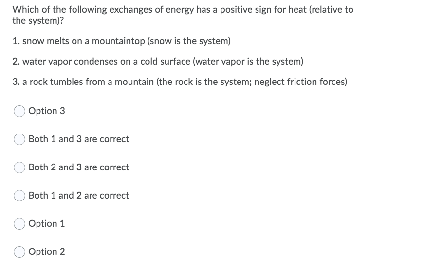 Which of the following exchanges of energy has a positive sign for heat (relative to
the system)?
1. snow melts on a mountaintop (snow is the system)
2. water vapor condenses on a cold surface (water vapor is the system)
3. a rock tumbles from a mountain (the rock is the system; neglect friction forces)
Option 3
Both 1 and 3 are correct
Both 2 and 3 are correct
Both 1 and 2 are correct
Option 1
Option 2
