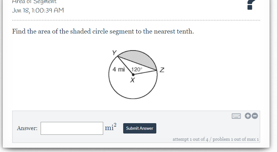 rea of Segment
Jun 18, 1:00:39 AM
Find the area of the shaded circle segment to the nearest tenth.
4 mi 120°
Answer:
mi?
Submit Answer
attempt 1 out of 4 / problem 1 out of max 1
N
