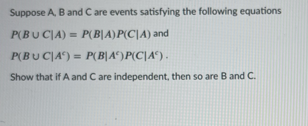 Suppose A, B and C are events satisfying the following equations
P(BU C|A) = P(B|A)P(C|A) and
P(BU C|A°) = P(B|A°)P(C|A°) .
%3D
Show that if A and C are independent, then so are B and C.
