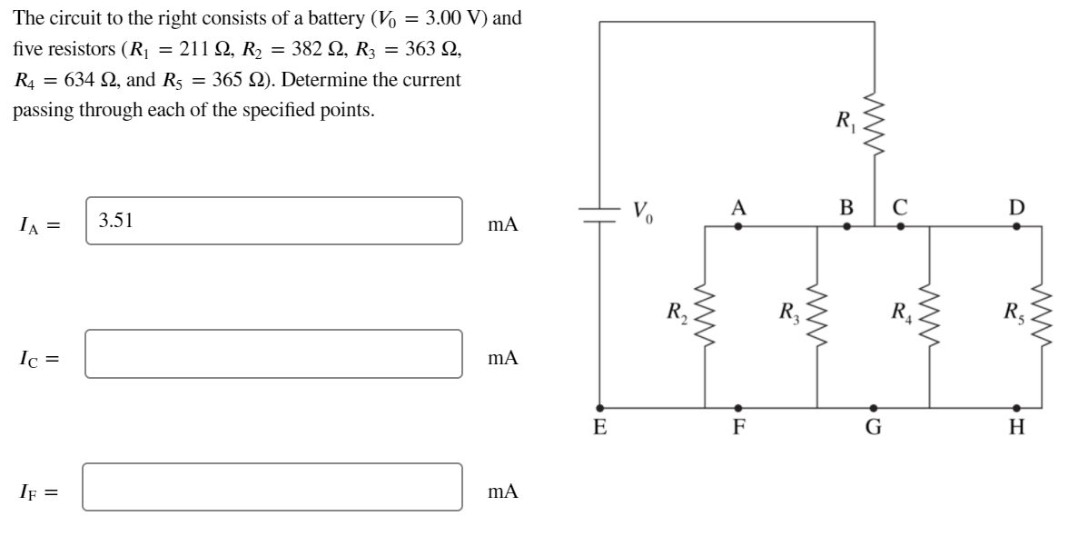 The circuit to the right consists of a battery (V
= 3.00 V) and
five resistors (R| = 211 Q, R2 = 382 Q, R3 = 363 Q,
R4 = 634 Q, and R5
= 365 Q). Determine the current
passing through each of the specified points.
A
В
D
IA =
3.51
Ic =
E
F
G
H
If =
ww
