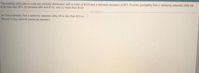 The monthly utility bills in a city are normally distributed, with a mean of $100 and a standard deviation of $13. Find the probability that a randomly selected utility bill
is (a) less than $7o, (b) betwoen $85 and $110, and (c) more than $120.
(a) The probability that a randomly selected utity bill is less than $70 is
(Round to four decimal places as neoded.)
