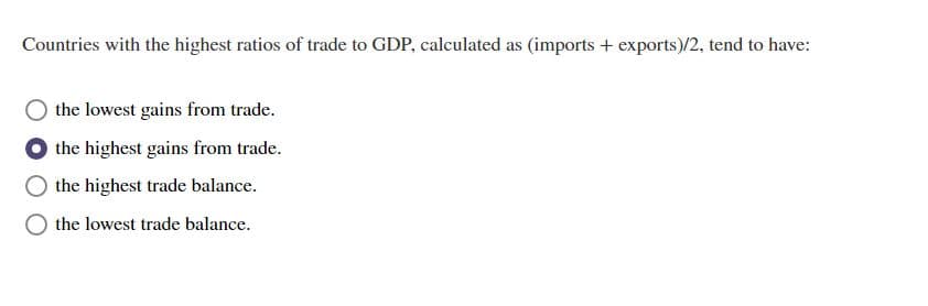 Countries with the highest ratios of trade to GDP, calculated as (imports + exports)/2, tend to have:
the lowest gains from trade.
the highest gains from trade.
the highest trade balance.
the lowest trade balance.
