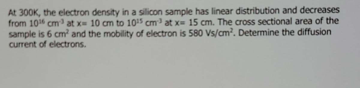 At 300K, the electron density in a silicon sample has linear distribution and decreases
from 1016 cm3 at x 10 cm to 1015 cm at x= 15 cm. The cross sectional area of the
sample is 6 cm2 and the mobility of electron is 580 Vs/cm?. Determine the diffusion
current of electrons.
