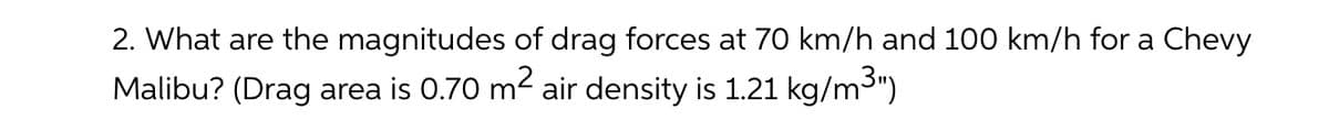 2. What are the magnitudes of drag forces at 70 km/h and 100 km/h for a Chevy
Malibu? (Drag area is 0.70 m2 air density is 1.21 kg/m3")
