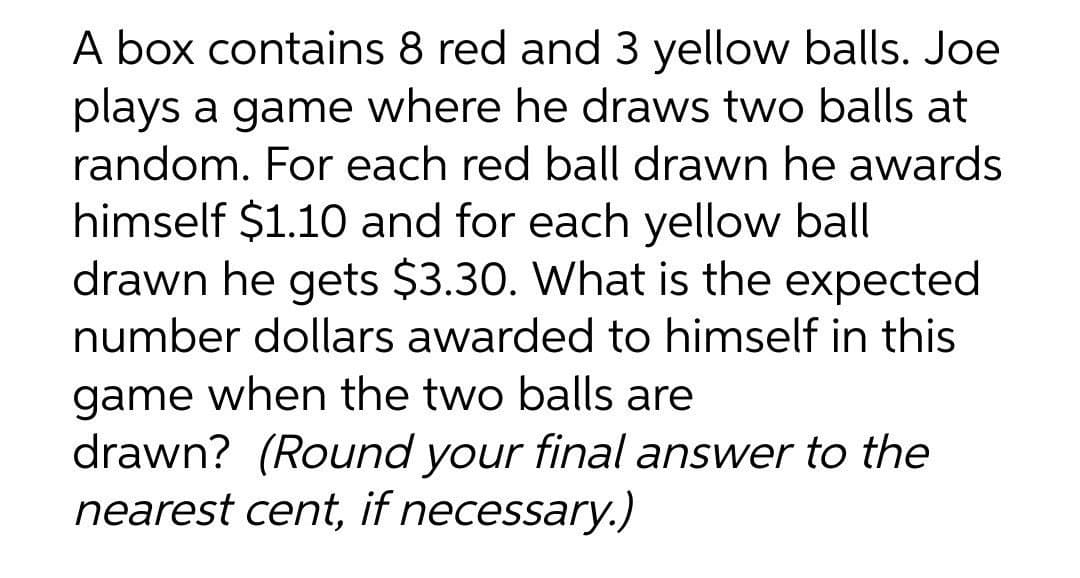 A box contains 8 red and 3 yellow balls. Joe
plays a game where he draws two balls at
random. For each red ball drawn he awards
himself $1.10 and for each yellow ball
drawn he gets $3.30. What is the expected
number dollars awarded to himself in this
game when the two balls are
drawn? (Round your final answer to the
nearest cent, if necessary.)
