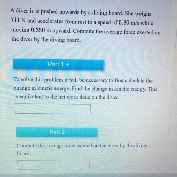 A diver is is pushed upwards by a diving board. She weighs
711 N and accelerates from rest to a speed of 5.80 m/s while
moving 0.350 m upward. Compute the average force exerted on
the diver by the diving board.
Part 1 +
To solve this problem it will be necessary to first calculate the
change in kinetic energy. Find the change in kinetic energy. This
is equivalent to the net work done on the diver.
Part 2
Compute the average force exerted on the diver by the diving
board.
