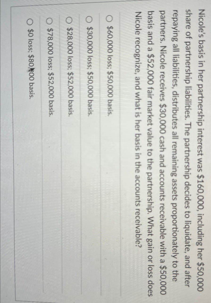 Nicole's basis in her partnership interest was $160,000, including her $50,000
share of partnership liabilities. The partnership decides to liquidate, and after
repaying all liabilities, distributes all remaining assets proportionately to the
partners. Nicole receives $30,000 cash and accounts receivable with a $50,000
basis and a $52,000 fair market value to the partnership. What gain or loss does
Nicole recognize, and what is her basis in the accounts receivable?
$60,000 loss; $50,000 basis.
$30,000 loss; $50,000 basis.
O $28,000 loss; $52,000 basis.
$78,000 loss; $52,000 basis.
O $0 loss; $80,00 basis.