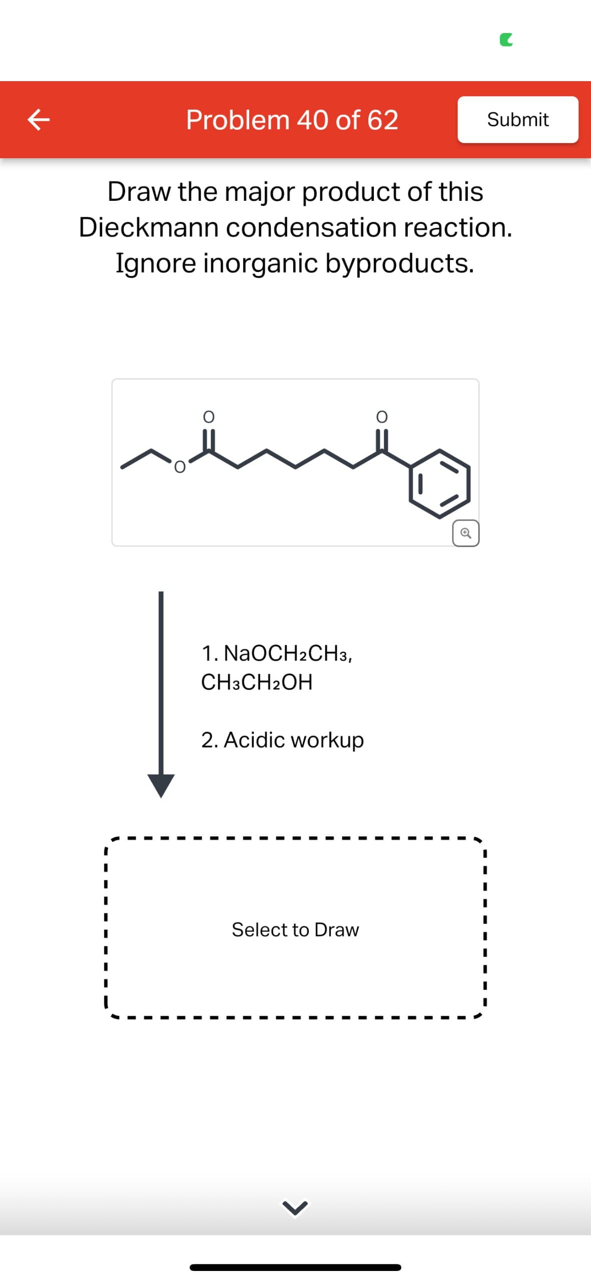 K
Problem 40 of 62
Submit
Draw the major product of this
Dieckmann condensation reaction.
Ignore inorganic byproducts.
1. NaOCH2CH3,
CH3CH2OH
2. Acidic workup
Select to Draw