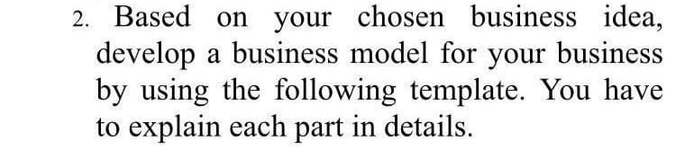 2. Based on your chosen business idea,
develop a business model for your business
by using the following template. You have
to explain each part in details.
