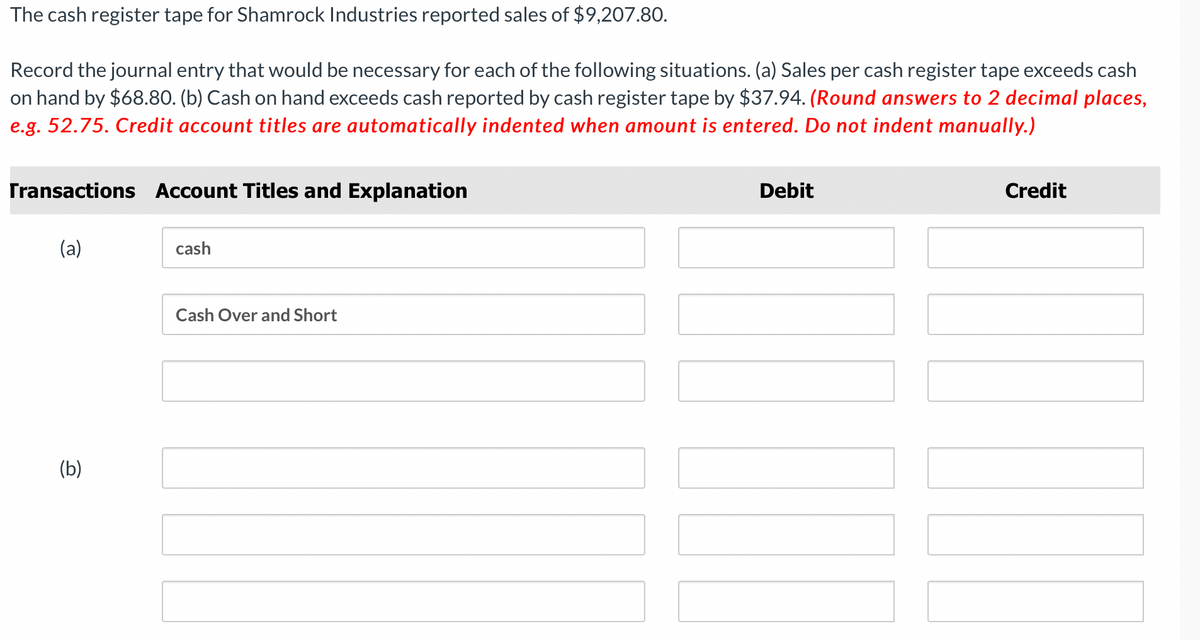**Educational Exercise: Recording Journal Entries for Sales Variances**

The cash register tape for Shamrock Industries reported sales of $9,207.80.

**Exercise Instructions:**
Record the journal entry that would be necessary for each of the following situations:
- **(a)** Sales per cash register tape exceeds cash on hand by $68.80.
- **(b)** Cash on hand exceeds cash reported by cash register tape by $37.94.

Round answers to 2 decimal places (e.g., 52.75). Credit account titles are automatically indented when the amount is entered. Do not indent manually.

| Transactions | Account Titles and Explanation | Debit | Credit |
|--------------|---------------------------------|-------|--------|
| **(a)**      | Cash                            |       |        |
|              | Cash Over and Short             |       |        |
|              |                                  |       |        |
| **(b)**      |                                  |       |        |
|              |                                  |       |        |
|              |                                  |       |        |

**Graphical Explanation:**

There are no graphs or diagrams in this exercise. The table lists the transactions and provides space for the corresponding debit and credit journal entries to record variances between the cash register tape and actual cash on hand.

**Step-by-Step Analysis:**

1. **Situation (a):** Sales per cash register tape exceeds cash on hand:
   - **Cash:** Record the actual cash on hand.
   - **Cash Over and Short:** Record the difference as an expense (credit).

2. **Situation (b):** Cash on hand exceeds cash reported by the cash register tape:
   - **Cash:** Record the cash discrepancy as additional income found.
   - **Cash Over and Short:** Record the difference as an income (debit).

By working through the scenarios, students will learn to adjust for discrepancies between reported and actual cash, ensuring accurate financial records.
