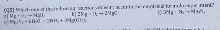 (Q5) Which one of the following reactions doesn't occur in the empirical formula experiment?
a) Mg + H2 → MgH2
d) Mg Nz + 6H20 2NH3 + 3Mg(OH)2
b) 2Mg + 02 - 2Mg0
c) 3Mg + Nz - MgaN2
