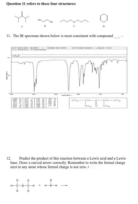 Question 11 refers to these four structures:
11. The IR spectrum shown below is most consistent with compound
Tik-NT6a-0163E I LIQUID FILA
DEHEYRYL FENTANONE
CH CH C
CH CH,
CH,
CH,
12.
Predict the product of this reaction between a Lewis acid and a Lewis
base. Draw a curved arrow correctly. Remember to write the formal charge
next to any atom whose formal charge is not zero. (
